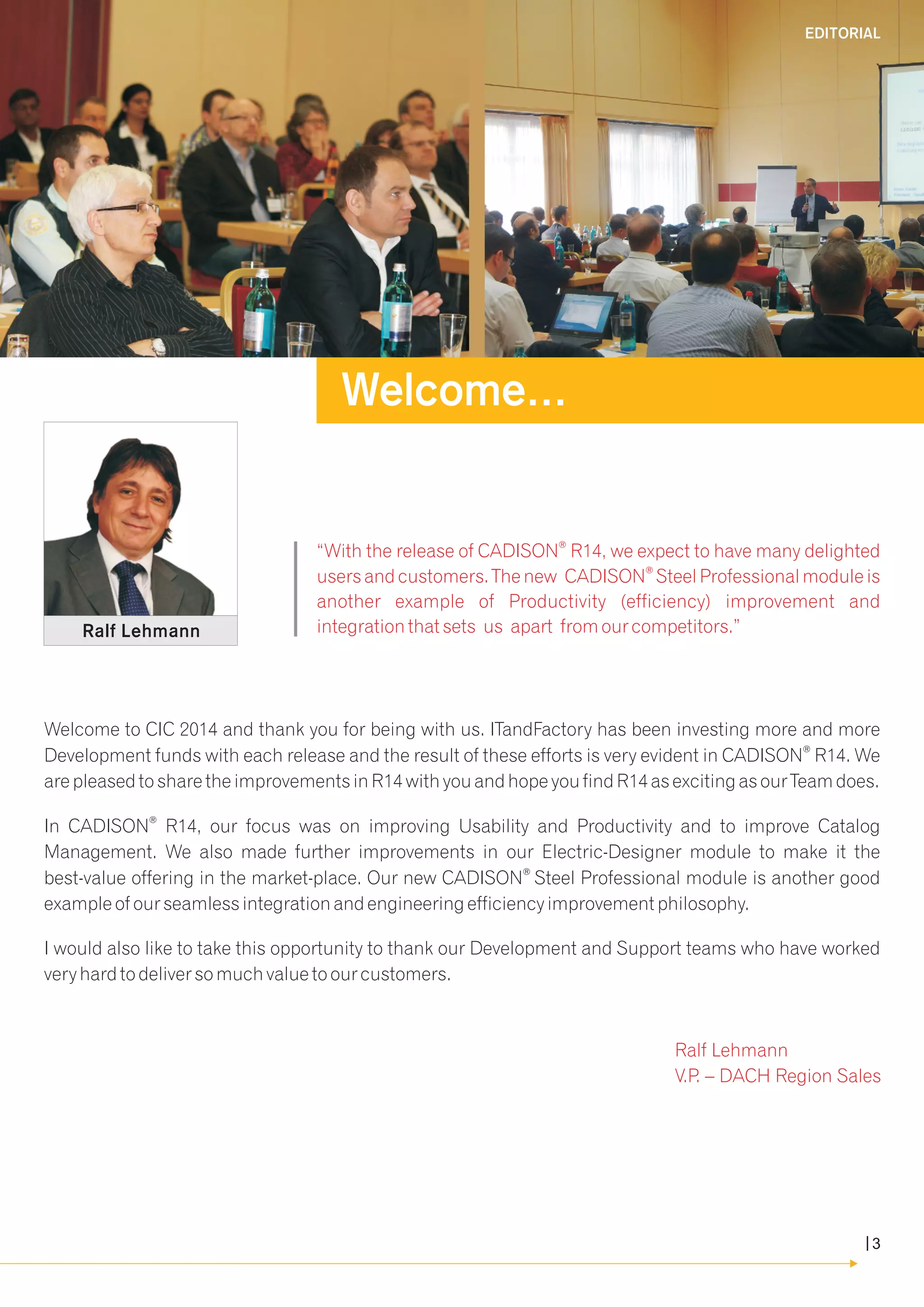 ® “With the release of CADISON R14, we expect to have many delighted 
® users and customers. The new CADISON Steel Professional module is 
another example of Productivity (efficiency) improvement and 
integration that sets us apart from our competitors.” 
Welcome to CIC 2014 and thank you for being with us. ITandFactory has been investing more and more 
® Development funds with each release and the result of these efforts is very evident in CADISON R14. We 
are pleased to share the improvements in R14 with you and hope you find R14 as exciting as our Team does. 
® In CADISON R14, our focus was on improving Usability and Productivity and to improve Catalog 
Management. We also made further improvements in our Electric-Designer module to make it the 
® best-value offering in the market-place. Our new CADISON Steel Professional module is another good 
example of our seamless integration and engineering efficiency improvement philosophy. 
I would also like to take this opportunity to thank our Development and Support teams who have worked 
very hard to deliver so much value to our customers. 
Ralf Lehmann 
V.P. – DACH Region Sales 
Ralf Lehmann 
Welcome... 
EDITORIAL 
3 
 