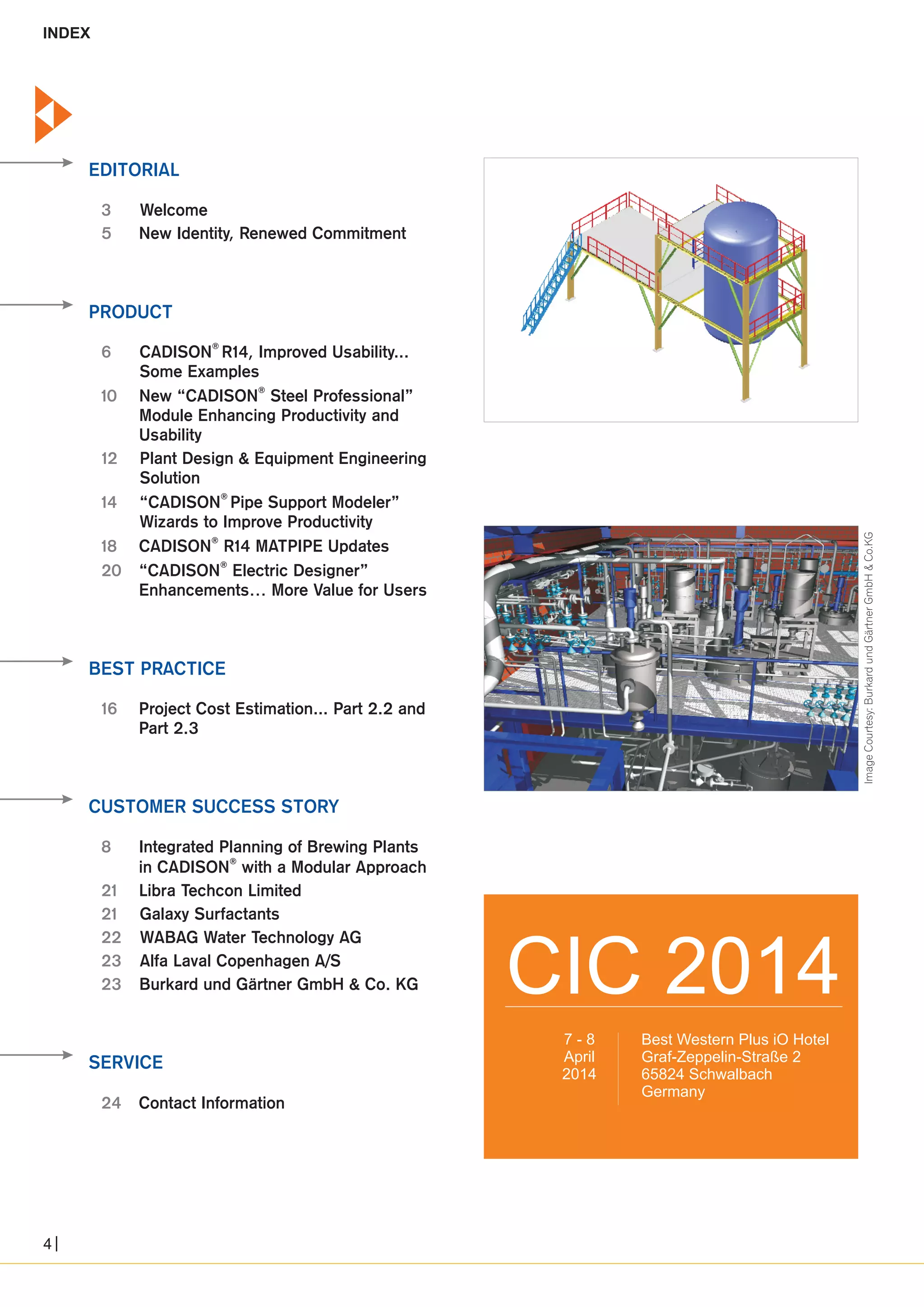 EDITORIAL 
Welcome 
New Identity, Renewed Commitment 
3 
5 
PRODUCT 
6 
10 
12 
14 
18 
20 
® CADISON R14, Improved Usability... 
Some Examples 
® New “CADISON Steel Professional” 
Module Enhancing Productivity and 
Usability 
Plant Design & Equipment Engineering 
Solution 
® “CADISON Pipe Support Modeler” 
Wizards to Improve Productivity 
® CADISON R14 MATPIPE Updates 
® “CADISON Electric Designer” 
Enhancements… More Value for Users 
BEST PRACTICE 
16 Project Cost Estimation... Part 2.2 and 
CUSTOMER SUCCESS STORY 
8 
21 
21 
22 
23 
23 
Part 2.3 
Integrated Planning of Brewing Plants 
® in CADISON with a Modular Approach 
Libra Techcon Limited 
Galaxy Surfactants 
WABAG Water Technology AG 
Alfa Laval Copenhagen A/S 
Burkard und Gärtner GmbH & Co. KG 
SERVICE 
24 Contact Information 
CIC 2014 
Best Western Plus iO Hotel 
Graf-Zeppelin-Straße 2 
65824 Schwalbach 
Germany 
7 - 8 
April 
2014 
INDEX 
Image Courtesy: Burkard und Gärtner GmbH & Co.KG 
4 
 