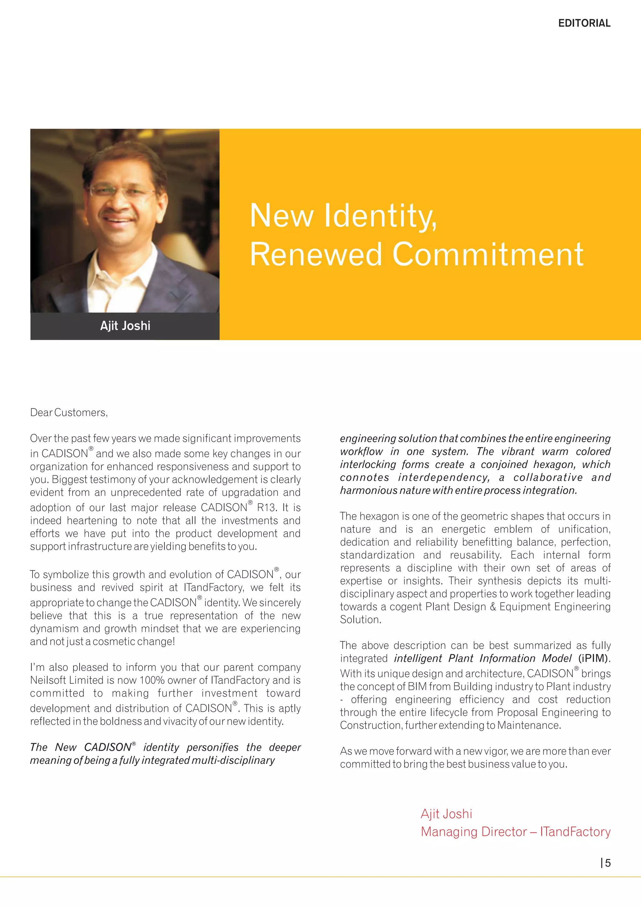 Ajit Joshi 
EDITORIAL 
New Identity, 
Renewed Commitment 
Dear Customers, 
Over the past few years we made significant improvements engineering solution that combines the entire engineering 
in CADISON® and we also made some key changes in our workflow in one system. The vibrant warm colored 
organization for enhanced responsiveness and support to interlocking forms create a conjoined hexagon, which 
you. Biggest testimony of your acknowledgement is clearly connotes interdependency, a collaborative and 
evident from an unprecedented rate of upgradation and harmonious nature with entire process integration. 
® adoption of our last major release CADISON R13. It is 
indeed heartening to note that all the investments and The hexagon is one of the geometric shapes that occurs in 
efforts we have put into the product development and nature and is an energetic emblem of unification, 
support infrastructure are yielding benefits to you. dedication and reliability benefitting balance, perfection, 
standardization and reusability. Each internal form 
® represents a discipline with their own set of areas of 
To symbolize this growth and evolution of CADISON , our expertise or insights. Their synthesis depicts its multi-business 
and revived spirit at ITandFactory, we felt its disciplinary aspect and properties to work together leading ® appropriate to change the CADISON identity. We sincerely towards a cogent Plant Design & Equipment Engineering 
believe that this is a true representation of the new Solution. 
dynamism and growth mindset that we are experiencing 
and not just a cosmetic change! The above description can be best summarized as fully 
integrated intelligent Plant Information Model (iPIM). 
I’m also pleased to inform you that our parent company ® With its unique design and architecture, CADISON brings 
Neilsoft Limited is now 100% owner of ITandFactory and is the concept of BIM from Building industry to Plant industry 
committed to making further investment toward - offering engineering efficiency and cost reduction ® development and distribution of CADISON . This is aptly through the entire lifecycle from Proposal Engineering to 
reflected in the boldness and vivacity of our new identity. Construction, further extending to Maintenance. 
® The New CADISON identity personifies the deeper As we move forward with a new vigor, we are more than ever 
meaning of being a fully integrated multi-disciplinary committed to bring the best business value to you. 
Ajit Joshi 
Managing Director – ITandFactory 
5 
 