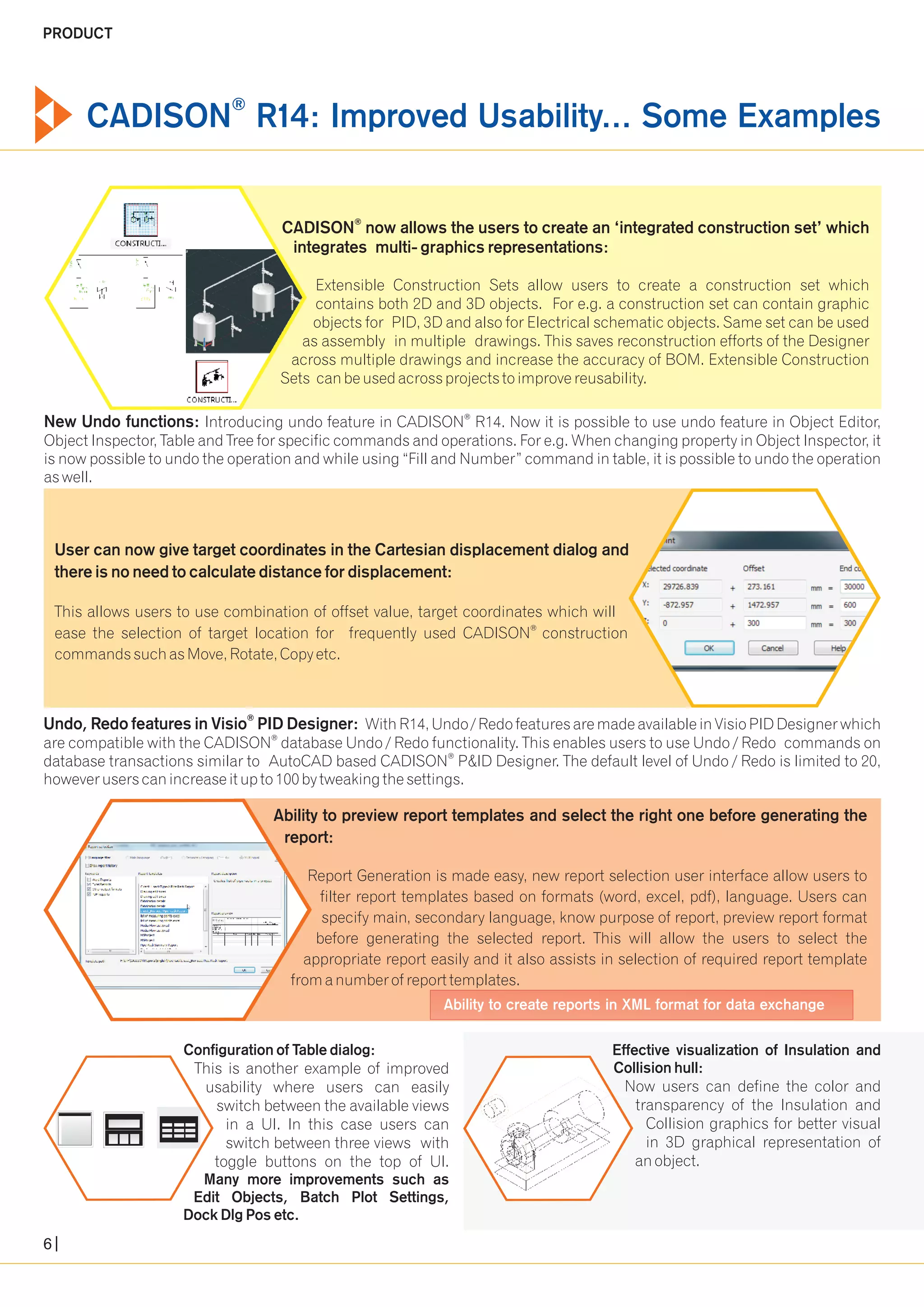 ® CADISON R14: Improved Usability... Some Examples 
® CADISON now allows the users to create an ‘integrated construction set’ which 
integrates multi- graphics representations: 
Extensible Construction Sets allow users to create a construction set which 
contains both 2D and 3D objects. For e.g. a construction set can contain graphic 
objects for PID, 3D and also for Electrical schematic objects. Same set can be used 
as assembly in multiple drawings. This saves reconstruction efforts of the Designer 
across multiple drawings and increase the accuracy of BOM. Extensible Construction 
Sets can be used across projects to improve reusability. 
® New Undo functions: Introducing undo feature in CADISON R14. Now it is possible to use undo feature in Object Editor, 
Object Inspector, Table and Tree for specific commands and operations. For e.g. When changing property in Object Inspector, it 
is now possible to undo the operation and while using “Fill and Number” command in table, it is possible to undo the operation 
as well. 
User can now give target coordinates in the Cartesian displacement dialog and 
there is no need to calculate distance for displacement: 
This allows users to use combination of offset value, target coordinates which will 
® ease the selection of target location for frequently used CADISON construction 
commands such as Move, Rotate, Copy etc. 
® Undo, Redo features in Visio PID Designer: With R14, Undo / Redo features are made available in Visio PID Designer which 
® are compatible with the CADISON database Undo / Redo functionality. This enables users to use Undo / Redo commands on 
® database transactions similar to AutoCAD based CADISON P&ID Designer. The default level of Undo / Redo is limited to 20, 
however users can increase it up to 100 by tweaking the settings. 
Ability to preview report templates and select the right one before generating the 
report: 
Report Generation is made easy, new report selection user interface allow users to 
filter report templates based on formats (word, excel, pdf), language. Users can 
specify main, secondary language, know purpose of report, preview report format 
before generating the selected report. This will allow the users to select the 
appropriate report easily and it also assists in selection of required report template 
from a number of report templates. 
Ability to create reports in XML format for data exchange 
Configuration of Table dialog: 
This is another example of improved 
usability where users can easily 
switch between the available views 
in a UI. In this case users can 
switch between three views with 
toggle buttons on the top of UI. 
Many more improvements such as 
Edit Objects, Batch Plot Settings, 
Dock Dlg Pos etc. 
Effective visualization of Insulation and 
Collision hull: 
Now users can define the color and 
transparency of the Insulation and 
Collision graphics for better visual 
in 3D graphical representation of 
an object. 
PRODUCT 
6 
 