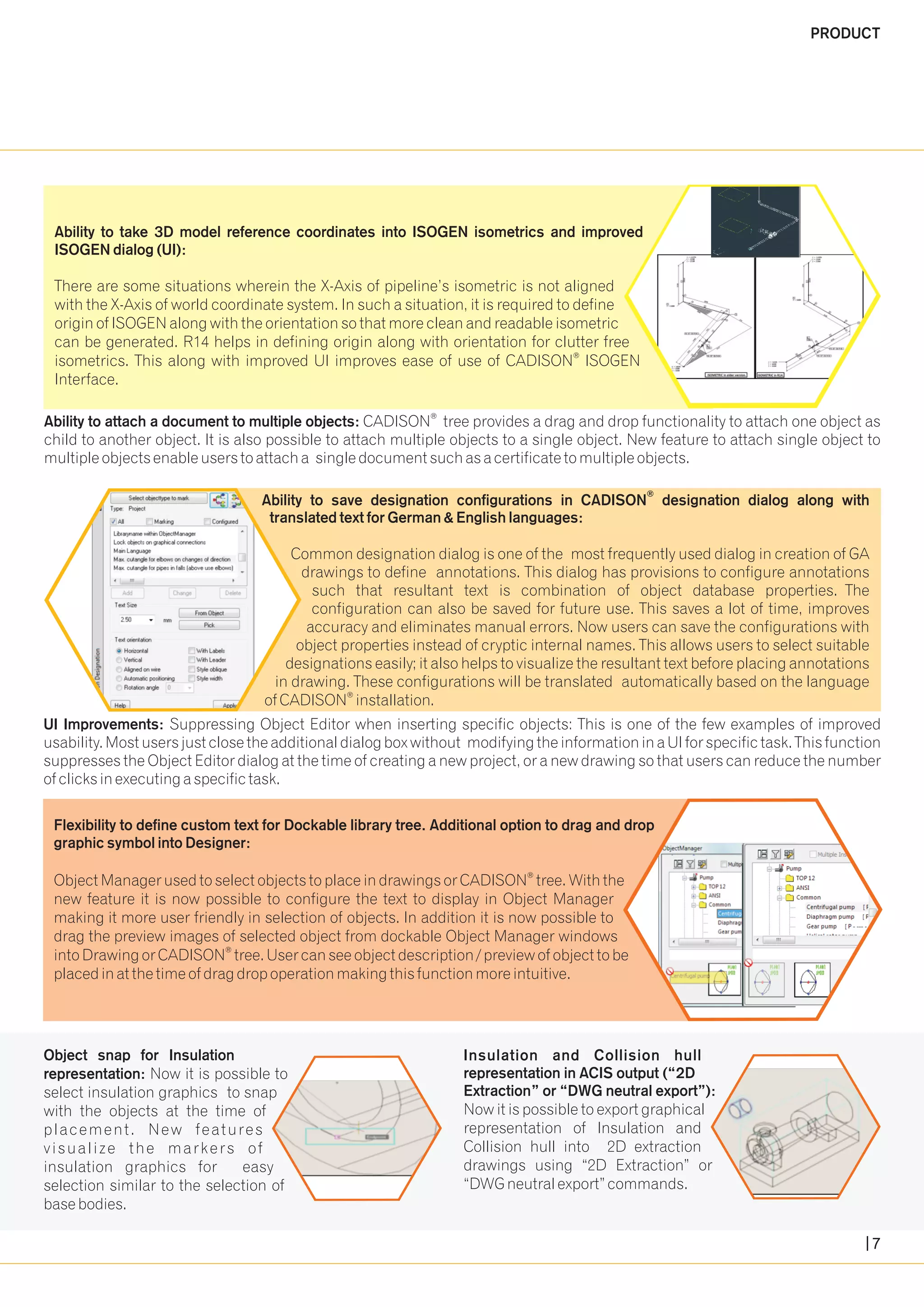 ® Ability to attach a document to multiple objects: CADISON tree provides a drag and drop functionality to attach one object as 
child to another object. It is also possible to attach multiple objects to a single object. New feature to attach single object to 
multiple objects enable users to attach a single document such as a certificate to multiple objects. 
Ability to save designation configurations in CADISON designation dialog along with 
translated text for German & English languages: 
Common designation dialog is one of the most frequently used dialog in creation of GA 
drawings to define annotations. This dialog has provisions to configure annotations 
such that resultant text is combination of object database properties. The 
configuration can also be saved for future use. This saves a lot of time, improves 
accuracy and eliminates manual errors. Now users can save the configurations with 
object properties instead of cryptic internal names. This allows users to select suitable 
designations easily; it also helps to visualize the resultant text before placing annotations 
in drawing. These configurations will be translated automatically based on the language 
® of CADISON installation. 
® 
Ability to take 3D model reference coordinates into ISOGEN isometrics and improved 
ISOGEN dialog (UI): 
There are some situations wherein the X-Axis of pipeline’s isometric is not aligned 
with the X-Axis of world coordinate system. In such a situation, it is required to define 
origin of ISOGEN along with the orientation so that more clean and readable isometric 
can be generated. R14 helps in defining origin along with orientation for clutter free 
® isometrics. This along with improved UI improves ease of use of CADISON ISOGEN 
Interface. 
UI Improvements: Suppressing Object Editor when inserting specific objects: This is one of the few examples of improved 
usability. Most users just close the additional dialog box without modifying the information in a UI for specific task. This function 
suppresses the Object Editor dialog at the time of creating a new project, or a new drawing so that users can reduce the number 
of clicks in executing a specific task. 
Flexibility to define custom text for Dockable library tree. Additional option to drag and drop 
graphic symbol into Designer: 
® 
Object Manager used to select objects to place in drawings or CADISON tree. With the 
new feature it is now possible to configure the text to display in Object Manager 
making it more user friendly in selection of objects. In addition it is now possible to 
drag the preview images of selected object from dockable Object Manager windows 
® into Drawing or CADISON tree. User can see object description / preview of object to be 
placed in at the time of drag drop operation making this function more intuitive. 
Insulation and Collision hull 
representation in ACIS output (“2D 
Extraction” or “DWG neutral export”): 
Now it is possible to export graphical 
representation of Insulation and 
Collision hull into 2D extraction 
drawings using “2D Extraction” or 
“DWG neutral export” commands. 
Object snap for Insulation 
representation: Now it is possible to 
select insulation graphics to snap 
with the objects at the time of 
placement . New features 
v isual i ze the markers of 
insulation graphics for easy 
selection similar to the selection of 
base bodies. 
PRODUCT 
7 
 