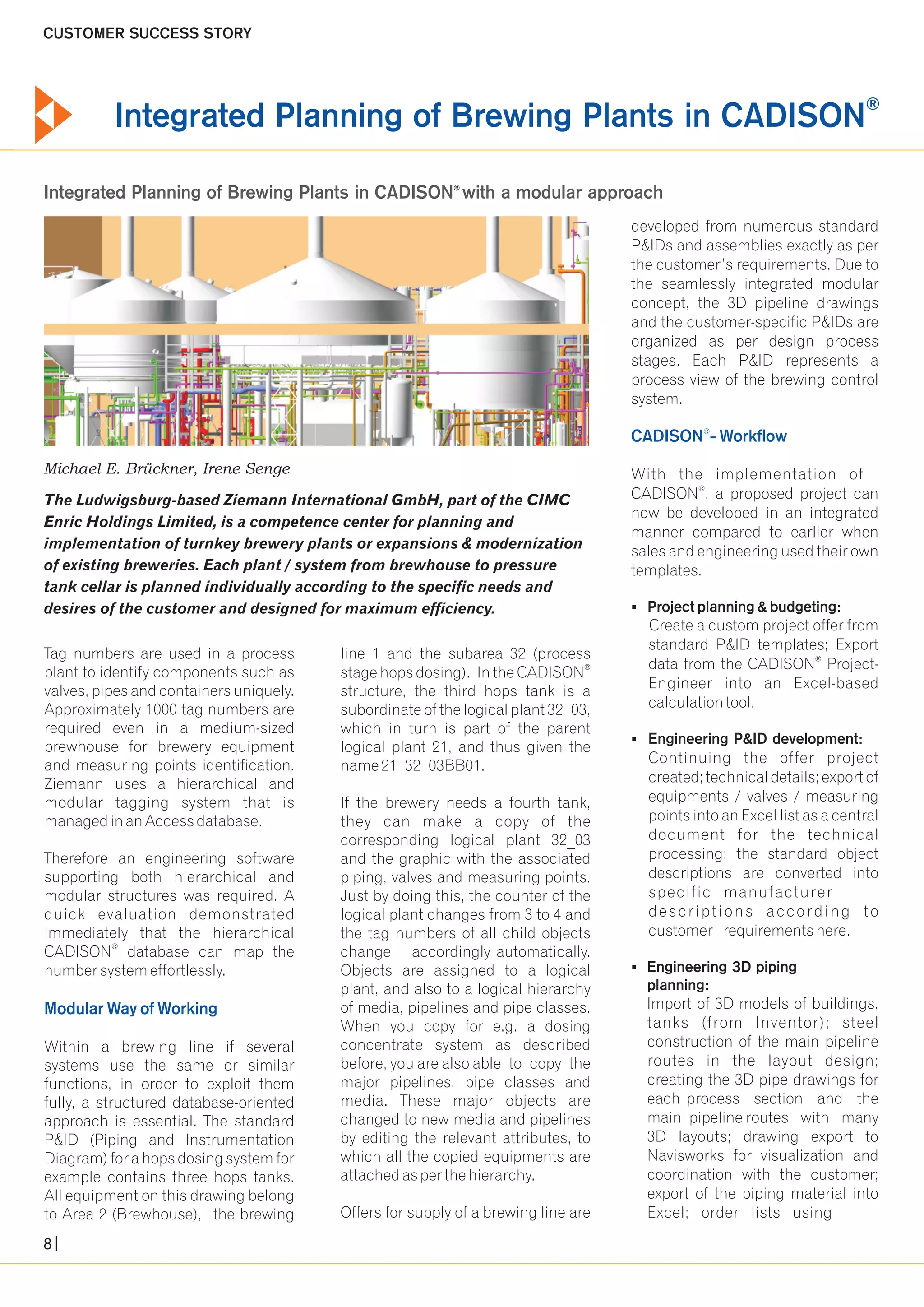 ® Integrated Planning of Brewing Plants in CADISON 
Integrated Planning of Brewing Plants in CADISON® with a modular approach 
Michael E. Brückner, Irene Senge 
The Ludwigsburg-based Ziemann International GmbH, part of the CIMC 
Enric Holdings Limited, is a competence center for planning and 
implementation of turnkey brewery plants or expansions & modernization 
of existing breweries. Each plant / system from brewhouse to pressure 
tank cellar is planned individually according to the specific needs and 
desires of the customer and designed for maximum efficiency. 
Tag numbers are used in a process line 1 and the subarea 32 (process 
® plant to identify components such as stage hops dosing). In the CADISON 
valves, pipes and containers uniquely. structure, the third hops tank is a 
Approximately 1000 tag numbers are subordinate of the logical plant 32_03, 
required even in a medium-sized which in turn is part of the parent 
brewhouse for brewery equipment logical plant 21, and thus given the 
and measuring points identification. name 21_32_03BB01. 
Ziemann uses a hierarchical and 
modular tagging system that is If the brewery needs a fourth tank, 
managed in an Access database. they can make a copy of the 
corresponding logical plant 32_03 
Therefore an engineering software and the graphic with the associated 
supporting both hierarchical and piping, valves and measuring points. 
modular structures was required. A Just by doing this, the counter of the 
quick evaluation demonstrated logical plant changes from 3 to 4 and 
immediately that the hierarchical the tag numbers of all child objects 
® CADISON database can map the change accordingly automatically. 
number system effortlessly. Objects are assigned to a logical 
plant, and also to a logical hierarchy 
of media, pipelines and pipe classes. 
When you copy for e.g. a dosing 
Modular Way of Working 
Within a brewing line if several concentrate system as described 
systems use the same or similar before, you are also able to copy the 
functions, in order to exploit them major pipelines, pipe classes and 
fully, a structured database-oriented media. These major objects are 
approach is essential. The standard changed to new media and pipelines 
P&ID (Piping and Instrumentation by editing the relevant attributes, to 
Diagram) for a hops dosing system for which all the copied equipments are 
example contains three hops tanks. attached as per the hierarchy. 
All equipment on this drawing belong 
to Area 2 (Brewhouse), the brewing Offers for supply of a brewing line are 
developed from numerous standard 
P&IDs and assemblies exactly as per 
the customer’s requirements. Due to 
the seamlessly integrated modular 
concept, the 3D pipeline drawings 
and the customer-specific P&IDs are 
organized as per design process 
stages. Each P&ID represents a 
process view of the brewing control 
system. 
® CADISON - Workflow 
With the implementation of 
® CADISON , a proposed project can 
now be developed in an integrated 
manner compared to earlier when 
sales and engineering used their own 
templates. 
§ Project planning & budgeting: 
Create a custom project offer from 
standard P&ID templates; Export 
® data from the CADISON Project- 
Engineer into an Excel-based 
calculation tool. 
§ Engineering P&ID development: 
Continuing the offer project 
created; technical details; export of 
equipments / valves / measuring 
points into an Excel list as a central 
document for the technical 
processing; the standard object 
descriptions are converted into 
specific manufacturer 
descr ipt ions according to 
customer requirements here. 
§Engineering 3D piping 
planning: 
Import of 3D models of buildings, 
tanks (from Inventor); steel 
construction of the main pipeline 
routes in the layout design; 
creating the 3D pipe drawings for 
each process section and the 
main pipeline routes with many 
3D layouts; drawing export to 
Navisworks for visualization and 
coordination with the customer; 
export of the piping material into 
Excel; order lists using 
CUSTOMER SUCCESS STORY 
8 
 