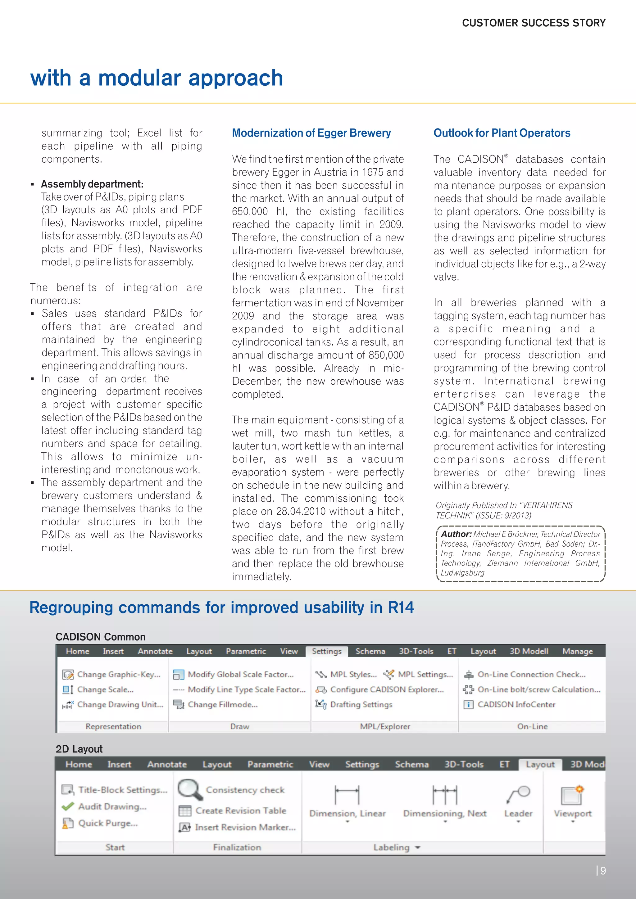 with a modular approach 
Modernization of Egger Brewery Outlook for Plant Operators 
summarizing tool; Excel list for 
each pipeline with all piping 
components. We find the first mention of the private The CADISON® databases contain 
brewery Egger in Austria in 1675 and valuable inventory data needed for 
§ Assembly department: since then it has been successful in maintenance purposes or expansion 
Take over of P&IDs, piping plans the market. With an annual output of needs that should be made available 
(3D layouts as A0 plots and PDF 650,000 hl, the existing facilities to plant operators. One possibility is 
files), Navisworks model, pipeline reached the capacity limit in 2009. using the Navisworks model to view 
lists for assembly. (3D layouts as A0 Therefore, the construction of a new the drawings and pipeline structures 
plots and PDF files), Navisworks ultra-modern five-vessel brewhouse, as well as selected information for 
model, pipeline lists for assembly. designed to twelve brews per day, and individual objects like for e.g., a 2-way 
the renovation & expansion of the cold valve. 
The benefits of integration are block was planned. The first 
numerous: fermentation was in end of November In all breweries planned with a 
§ Sales uses standard P&IDs for 2009 and the storage area was tagging system, each tag number has 
offers that are created and expanded to eight additional a speci f ic meaning and a 
maintained by the engineering cylindroconical tanks. As a result, an corresponding functional text that is 
department. This allows savings in annual discharge amount of 850,000 used for process description and 
engineering and drafting hours. hl was possible. Already in mid- programming of the brewing control 
§In case of an order, the December, the new brewhouse was system. International brewing 
engineering department receives completed. enterprises can leverage the 
a project with customer specific CADISON® P&ID databases based on 
selection of the P&IDs based on the The main equipment - consisting of a logical systems & object classes. For 
latest offer including standard tag wet mill, two mash tun kettles, a e.g. for maintenance and centralized 
numbers and space for detailing. lauter tun, wort kettle with an internal procurement activities for interesting 
This allows to minimize un- boiler, as well as a vacuum comparisons across different 
interesting and monotonous work. evaporation system - were perfectly breweries or other brewing lines 
§ The assembly department and the on schedule in the new building and within a brewery. 
brewery customers understand & installed. The commissioning took 
manage themselves thanks to the place on 28.04.2010 without a hitch, 
modular structures in both the two days before the originally 
P&IDs as well as the Navisworks specified date, and the new system 
model. was able to run from the first brew 
and then replace the old brewhouse 
immediately. 
Author: Michael E Brückner, Technical Director 
Process, ITandFactory GmbH, Bad Soden; Dr.- 
Ing. Irene Senge, Engineering Process 
Technology, Ziemann International GmbH, 
Ludwigsburg 
CADISON Common 
2D Layout 
Originally Published In “VERFAHRENS 
TECHNIK” (ISSUE: 9/2013) 
Regrouping commands for improved usability in R14 
CUSTOMER SUCCESS STORY 
9 
 