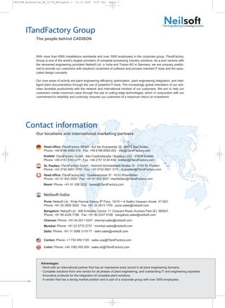 CADISON_Broschu?re_R9_12-09_EN:Layout 1      13.11.2009    9:47 Uhr    Seite 7




                                                                                                                 The Engineering Knowledge-smiths
        ITandFactory Group
               The people behind CADISON



               With more than 6500 installations worldwide and over 3000 employees in the corporate group, ITandFactory
               Group is one of the world’s largest providers of complete processing industry solutions. As a joint venture with
               the renowned engineering providers Neilsoft Ltd. in India and Triplan AG in Germany, we are uniquely positio-
               ned to provide our customers with solutions comprised of software and process oriented IT tools and the asso-
               ciated design concepts.

               Our core areas of activity are plant engineering efficiency optimization, plant engineering integration, and intel-
               ligent plant documentation through the use of powerful IT tools. The increasingly global orientation of our acti-
               vities dovetails productively with the network and international mindset of our customers. We aim to help our
               customers create maximum value through the use of cutting edge technologies, which in conjunction with our
               commitment to reliability and continuity, ensures our customers of a maximum return on investment.




        Contact information
               Our locations and international marketing partners


                H     Head office: ITandFactory GmbH · Auf der Krautweide 32 · 65812 Bad Soden
                      Phone: +49 6196 6092-310 · Fax: +49 6196 6092-202 · info@ITandFactory.com
                      Krefeld: ITandFactory GmbH · Alte Friedhofstraße / Building L222 · 47829 Krefeld
                      Phone: +49 2151 5163 277 · Fax: +49 2151 5134 434 · krefeld@ITandFactory.com
                      St. Poelten: ITandFactory GmbH · Heinrich-Schneidmadl-Straße 15 · 3100 St. Poelten
                      Phone: +43 2742 9001 3110 · Fax: +43 2742 9001 3111 · st.poelten@ITandFactory.com
                      Head office: ITandFactory AG · Quellenstrasse 37 · 4310 Rheinfelden
                      Phone: +41 61 833 3050 · Fax: +41 61 833 3051· rheinfelden@ITandFactory.com
                      Basel: Phone: +41 61 338 3232 · basel@ITandFactory.com


                      Neilsoft India:
                      Pune: Neilsoft Ltd · Pride Parmar Galaxy 8th Floor, 10/10 + A Sadhu Vaswani chowk. 411001
                      Phone: +91 20 2605 3003 · Fax: +91 20 2613 1755 · pune.sales@neilsoft.com
                      Bangalore: Neilsoft Ltd · 406 Embassy Centre, 11 Crescent Road, Kumara Park (E). 560001
                      Phone: +91 80 2226 7786 · Fax: +91 80 2237 4189 · bangalore.sales@neilsoft.com
                      Chennai: Phone: +91 44 2811 4247· chennai.sales@neilsoft.com
                      Mumbai: Phone: +91 22 6770 2737 · mumbai.sales@neilsoft.com
                      Delhi: Phone: +91 11 3088 3174 77 · delhi.sales@neilsoft.com

                      Canton: Phone: +1 734 459 1100 · sales.usa@ITandFactory.com

                      Luton: Phone: +44 1582 455 559 · sales.uk@ITandFactory.com




                    Advantages:
                    · Work with an international partner that has an impressive track record in all plant engineering domains.
                    · Complete solutions from one vendor for all phases of plant engineering, and outstanding IT and engineering expertise.
                    · Innovative products for the integration of complete plant solutions.
                    · A vendor that has a strong market position and is part of a corporate group with over 3000 employees.
 