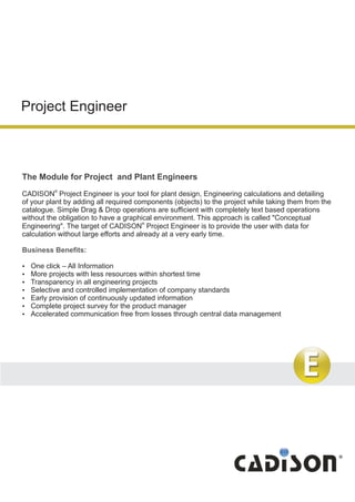 Project Engineer
The Module for Project and Plant Engineers
®
CADISON Project Engineer is your tool for plant design, Engineering calculations and detailing
of your plant by adding all required components (objects) to the project while taking them from the
catalogue. Simple Drag & Drop operations are sufficient with completely text based operations
without the obligation to have a graphical environment. This approach is called "Conceptual
®
Engineering". The target of CADISON Project Engineer is to provide the user with data for
calculation without large efforts and already at a very early time.
?One click – All Information
?More projects with less resources within shortest time
?Transparency in all engineering projects
?Selective and controlled implementation of company standards
?Early provision of continuously updated information
?Complete project survey for the product manager
?Accelerated communication free from losses through central data management
Business Benefits:
 