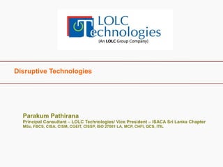 Disruptive Technologies 
Parakum Pathirana Principal Consultant – LOLC Technologies/ Vice President – ISACA Sri Lanka Chapter MSc, FBCS, CISA, CISM, CGEIT, CISSP, ISO 27001 LA, MCP, CHFI, QCS, ITIL  