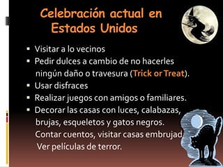 Celebración actual en
     Estados Unidos
 Visitar a lo vecinos
 Pedir dulces a cambio de no hacerles
  ningún daño o travesura (Trick or Treat).
 Usar disfraces
 Realizar juegos con amigos o familiares.
 Decorar las casas con luces, calabazas,
  brujas, esqueletos y gatos negros.
  Contar cuentos, visitar casas embrujadas,
  Ver películas de terror.
 