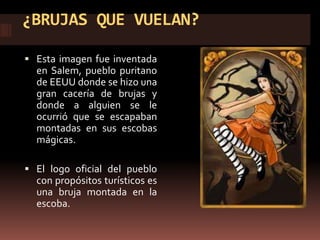 ¿BRUJAS QUE VUELAN?

 Esta imagen fue inventada
  en Salem, pueblo puritano
  de EEUU donde se hizo una
  gran cacería de brujas y
  donde a alguien se le
  ocurrió que se escapaban
  montadas en sus escobas
  mágicas.

 El logo oficial del pueblo
  con propósitos turísticos es
  una bruja montada en la
  escoba.
 