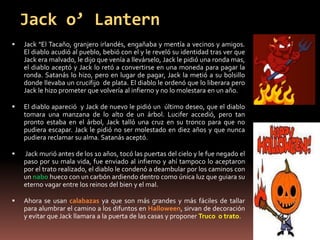 Jack o’ Lantern
   Jack "El Tacaño, granjero irlandés, engañaba y mentía a vecinos y amigos.
    El diablo acudió al pueblo, bebió con el y le reveló su identidad tras ver que
    Jack era malvado, le dijo que venía a llevárselo, Jack le pidió una ronda mas,
    el diablo aceptó y Jack lo retó a convertirse en una moneda para pagar la
    ronda. Satanás lo hizo, pero en lugar de pagar, Jack la metió a su bolsillo
    donde llevaba un crucifijo de plata. El diablo le ordenó que lo liberara pero
    Jack le hizo prometer que volvería al infierno y no lo molestara en un año.

   El diablo apareció y Jack de nuevo le pidió un último deseo, que el diablo
    tomara una manzana de lo alto de un árbol. Lucifer accedió, pero tan
    pronto estaba en el árbol, Jack talló una cruz en su tronco para que no
    pudiera escapar. Jack le pidió no ser molestado en diez años y que nunca
    pudiera reclamar su alma. Satanás aceptó.

   Jack murió antes de los 10 años, tocó las puertas del cielo y le fue negado el
    paso por su mala vida, fue enviado al infierno y ahí tampoco lo aceptaron
    por el trato realizado, el diablo le condenó a deambular por los caminos con
    un nabo hueco con un carbón ardiendo dentro como única luz que guiara su
    eterno vagar entre los reinos del bien y el mal.

   Ahora se usan calabazas ya que son más grandes y más fáciles de tallar
    para alumbrar el camino a los difuntos en Halloween, sirvan de decoración
    y evitar que Jack llamara a la puerta de las casas y proponer Truco o trato.
 