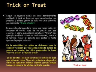 Trick or Treat
   Según la leyenda había un ente terriblemente
    malévolo ( Jack o’ Lantern) que deambulaba por
    pueblos y aldeas yendo de casa en casa pidiendo
    precisamente “Truco o Trato”.

    De acuerdo a la leyenda lo mejor era hacer trato, sin
    importar el costo, pues de no pactar con ese
    espíritu, él usaría sus poderes para hacer “truco”, por
    ejemplo: maldecir la casa y a sus habitantes, matar a
    la familia, matar al ganado con pestes o hasta
    quemar la propia vivienda

    En la actualidad los niños se disfrazan para la
    ocasión y pasean por las calles pidiendo dulces de
    puerta en puerta, los niños pronuncian la frase
    “truco o trato” o “dulce o trato”.

    Si los adultos les dan caramelos o dinero se dice
    que hicieron trato. Si por el contario se niegan los
    niños les gastaran bromas siendo común arrojar
    huevos o espuma de afeitar contra la puerta.              Trick or treat
 