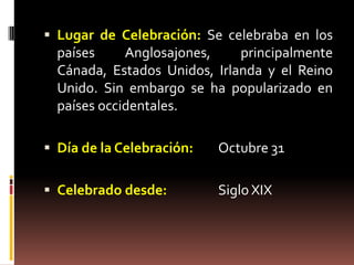  Lugar de Celebración: Se celebraba en los
  países     Anglosajones,    principalmente
  Cánada, Estados Unidos, Irlanda y el Reino
  Unido. Sin embargo se ha popularizado en
  países occidentales.

 Día de la Celebración:   Octubre 31

 Celebrado desde:         Siglo XIX
 