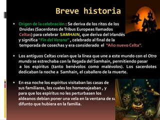 Breve historia
 Origen de la celebración : Se deriva de los ritos de los
   Druidas (Sacerdotes de Tribus Europeas llamados
   Celtas) para celebrar SAMHAIN, que deriva del Irlandés antiguo
   y significa “Fin del Verano” , celebrado al final de la
   temporada de cosechas y era considerado el “Año nuevo Celta”.

 Los antiguos Celtas creían que la línea que une a este mundo con el Otro
   mundo se estrechaba con la llegada del Samhain, permitiendo pasar
   a los espíritus (tanto benévolos como malévolos). Los sacerdotes
   dedicaban la noche a Samhain, el caballero de la muerte.

 En esa noche los espíritus visitaban las casas de
  sus familiares, los cuales los homenajeaban , y
  para que los espíritus no les perturbasen los
  aldeanos debían poner una vela en la ventana de su casa por cada
  difunto que hubiera en la familia.
 