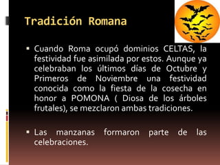 Tradición Romana

 Cuando Roma ocupó dominios CELTAS, la
 festividad fue asimilada por estos. Aunque ya
 celebraban los últimos días de Octubre y
 Primeros de Noviembre una festividad
 conocida como la fiesta de la cosecha en
 honor a POMONA ( Diosa de los árboles
 frutales), se mezclaron ambas tradiciones.

 Las  manzanas formaron parte de las
 celebraciones.
 