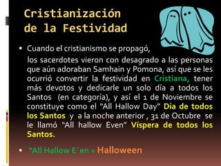Cristianización
 de la Festividad
 Cuando el cristianismo se propagó,
  los sacerdotes vieron con desagrado a las personas
  que aún adoraban Samhain y Pomona, así que se les
  ocurrió convertir la festividad en Cristiana, tener
  más devotos y dedicarle un solo día a todos los
  Santos (en categoría), y así el 1 de Noviembre se
  constituye como el “All Hallow Day” Día de todos
  los Santos y a la noche anterior , 31 de Octubre se
  le llamó “All hallow Even” Víspera de todos los
  Santos.
 “All Hallow E´en = Halloween
 