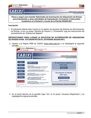 Pasos a seguir para tramitar Solicitudes de Autorización de Adquisición de Divisas
    para Estudiantes y otras actividades de Capacitación, Formación e Intercambio
              Académico en el Exterior a través de la Planilla RUSAD-001

Inscripción

1. El solicitante deberá estar inscrito en el registro de Usuarios del Sistema de Administración
   de Divisas, si aun no posee “Nombre de Usuario” y “Contraseña” siga las instrucciones del
   procedimiento de “Solicitud de Registro”

INSTRUCCIONES PARA LLENAR LA SOLICITUD DE AUTORIZACIÓN DE ADQUISICION
DE DIVISAS PARA ESTUDIANTES EN EL EXTERIOR (RUSAD-001)

 2. Ingrese a la Página WEB de CADIVI (www.cadivi.gob.ve) y se desplegará la siguiente
    pantalla:




 3. En el panel derecho de la pantalla haga “clic” en la opción “Usuarios Registrados” y se
    desplegará la siguiente pantalla:




                                                                          Estudiantes / CADIVI 1/7
 