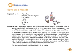 Y de segundo...


Raya en pimentón

Ingredientes:          •   Ajo, cebolla.
                       •   Pimentón, pimienta en grano.
                       •   Pan “asentao”.
                       •   Harina.
                       •   Vinagre.
                       •   Aceite, sal.
                       •   Raya.

Preparación: Tenemos que limpiar la raya siguiendo unos consejos. Después de sacarle el hígado y
     reservarlo la troceamos, introducimos todos los trozos en agua muy caliente con sal y vinagre y con
     un cuchillo raspamos el sarro que presenta su superficie hasta conseguir que su piel quede blanca.

       En una sartén que contiene aceite freímos el ajo la cebolla y la pimienta, que colocamos en un
       mortero una vez fritos. Repetimos la misma operación con la rebanada de pan y con el hígado que
       habíamos reservado, previamente rebozado en harina. Majamos el contenido del mortero y cubri-
       mos con vinagre. En el aceite que conservamos en la sartén y que volvemos a colocar al fuego,
       añadimos el pimentón e inmediatamente, antes de que este se vaya a quemar, agregamos el pes-
       cado y el contenido del mortero. Lo mareamos unos instantes y cubrimos con agua. Pasados diez
       o quince minutos apagamos el fuego y tendremos nuestro plato acabado.

       Esta receta procede de la localidad de Zahara de los Atunes.


                                                                                                           127
 