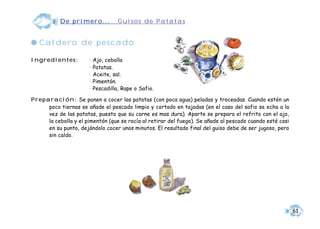 De primero...             Guisos de Patatas


q Caldero de pescado

Ingredientes:          •   Ajo, cebolla
                       •   Patatas.
                       •   Aceite, sal.
                       •   Pimentón.
                       •   Pescadilla, Rape o Safio.

Preparación: Se ponen a cocer las patatas (con poca agua) peladas y troceadas. Cuando estén un
     poco tiernas se añade el pescado limpio y cortado en tajadas (en el caso del safio se echa a la
     vez de las patatas, puesto que su carne es mas dura). Aparte se prepara el refrito con el ajo,
     la cebolla y el pimentón (que se rocía al retirar del fuego). Se añade al pescado cuando esté casi
     en su punto, dejándolo cocer unos minutos. El resultado final del guiso debe de ser jugoso, pero
     sin caldo.




                                                                                                          61
 
