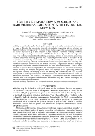 VISIBILITY ESTIMATES FROM ATMOSPHERIC AND
RADIOMETRIC VARIABLES USING ARTIFICIAL NEURAL
NETWORKS
GABRIEL L ´OPEZ1, JUAN LUIS BOSCH1, INMACULADA PULIDO-CALVO2 &
CHRISTIAN A. GUEYMARD3
1Dpto. Ingenier´ıa El´ectrica y T´ermica, de Diseno y Proyectos, University of Huelva, Spain
2Dpto. Ciencias Agroforestales, University of Huelva, Spain
3Solar Consulting Services, Colebrook, NH, USA
ABSTRACT
Visibility is traditionally needed for air quality monitoring or air trafﬁc control, and has become a
key input to determine the transmission losses of solar radiation propagating between heliostats and
the receiver of solar tower power (STP) plants. Recent studies suggest that haze can reduce visibility
and increase these losses up to 25% compared to clear conditions. Monitoring visibility would thus
be needed for proper design and operation of STPs, but this is usually not done at all potential
sites. Here, visibility’s magnitude and variability are analyzed in terms of more common atmospheric
variables: temperature, humidity, pressure, wind speed and precipitable water. To that effect, 1-min
observations from a visibility meter located in Huelva (southwestern Spain) are analyzed over a 2-month
period. Relative humidity is linearly correlated with visibility and explains 40% of its variability. This
correlation is strongest under cloudless and daytime conditions. Using standard statistical techniques,
no signiﬁcant correlation is found between visibility and other atmospheric variables. Artiﬁcial neural
networks (ANN) are thus investigated here for mapping the complex and non-linear relationships
between visibility and multiple atmospheric inputs. This improves results signiﬁcantly, increasing
the explained visibility variability up to 72% and reducing RMSE from 40% to 30%. Moderate
improvements in visibility estimation are further obtained when radiometric information (direct and
diffuse solar irradiances) are added as ANN predictors. These ﬁndings show that visibility can be
estimated from local atmospheric and radiometric observations using ANN, despite the complex and
non-linear relationships between them.
Keywords: visibility, atmospheric and radiometric variables, modeling, artiﬁcial neural networks.
1 INTRODUCTION
Visibility may be deﬁned in colloquial terms as the maximum distance an observer
can separate a structure from its background. Visibility degradation is caused by the
extinction of light by particles and gases in the atmosphere, and is thus directly related
to the total atmospheric extinction coefﬁcient. This relationship allows visibility to be
evaluated by indirect extinction measurements. According to the WMO recommendation,
the meteorological optical range (MOR) is the more suitable parameter to express that
relationship. MOR represents the greatest distance at which a black object of suitable
dimensions, situated near the ground, can be seen and recognized when observed against
a bright background.
Although visibility was ﬁrst deﬁned for meteorological purposes, visibility is nowadays of
interest in several ﬁelds such as air quality monitoring, civil aviation or road trafﬁc. After fog,
haze (caused by aerosols such as pollutants, dust, smoke, etc.) constitutes one major cause of
visibility reduction. Water vapor and aerosols close to the surface are the main atmospheric
constituents contributing to the slant-path solar transmission losses occurring between the
heliostats and the receiver in a solar tower power (STP) plant [1]. This has prompted the use of
horizontal visibility as one key input parameter in computer codes that have been developed
doi:10.2495/AIR170131
Air Pollution XXV 129
www.witpress.com, ISSN 1746-448X (on-line)
WIT Transactions on Ecology and The Environment, Vol 211, © 2017 WIT Press
 