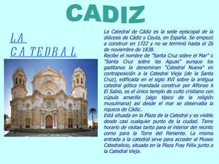 La Catedral de Cádiz es la sede episcopal de la diócesis de Cádiz y Ceuta, en España. Se empezó a construir en 1722 y no se terminó hasta el 28 de noviembre de 1838. Recibe el nombre de &quot;Santa Cruz sobre el Mar&quot; o &quot;Santa Cruz sobre las Aguas&quot; aunque los gaditanos la denominan &quot;Catedral Nueva&quot; en contraposición a la Catedral Vieja (de la Santa Cruz), edificada en el siglo XVI sobre la antigua catedral gótica mandada construir por Alfonso X El Sabio, es el único templo de culto cristiano con cúpula amarilla (algo típico de la religión musulmana) así desde el mar se observaba la riqueza de Cádiz.. Está situada en la Plaza de la Catedral y es visible desde casi cualquier punto de la ciudad. Tiene horario de visitas tanto para el interior del recinto como para la Torre del Poniente. La misma entrada a la catedral sirve para acceder al Museo Catedralicio, situado en la Plaza Fray Félix junto a la Catedral Vieja. LA CATEDRAL CADIZ   