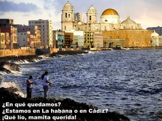 ¿En qué quedamos?
¿Estamos en La habana o en Cádiz?
¡Qué lío, mamita querida!
 