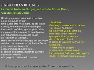 habaneras de Cádiz
Letra de Antonio Burgos, música de Carlos Cano,
Voz de Pasión Vega
                         I
Desde que estuve, niña, en La Habana
no se me puede olvidar
                                                Estribillo
tanto Cádiz ante mi ventana, Tacita lejana
                                              Que tengo un amor en La Habana
Que aquella mañana pude contemplar...
                                              y el otro en Andalucía,
Las olas de la Caleta, que es plata quieta,
                                              no te he visto yo a ti, tierra mía,
rompían contra las rocas de aquel paseo
                                              más cerca que la mañana
que al bamboleo de aquellas bocas
                                              que apareció en mi ventana
allí le llaman El Malecón...
                                              de La Habana colonial
Había coches de caballos, que era por mayo,
                                              tó Cádiz, la Catedral, La Viña y El
sonaban por la Alameda, por Puerta Tierra,
                                              Mentidero...
y me traían, ay, tierra mía,
                                              Y verán que no exagero
desde mi Cádiz el mismo son...
                                              si al cantar la habanera repito:
El son de los puertos, dulzor de guayaba,
                                              La Habana es Cádiz con más negritos,
calabazas, huertos...
                                              Cádiz, La Habana con más salero.
Aún pregunto quién me lo cantaba...


       Si tienes ganas de oír esta maravilla otra vez, maneja el ratón.
 