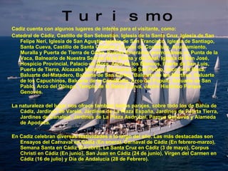 Turismo Cadiz cuenta con algunos lugares de interés para el visitante, como:  Catedral de Cádiz, Castillo de San Sebastián, Iglesia de la Santa Cruz, Iglesia de San Felipe Neri, Iglesia de San Agustín, Iglesia de San Francisco, Iglesia de Santiago, Santa Cueva, Castillo de Santa Catalina y Fuerte de Cortadura, Ayuntamiento, Muralla y Puerta de Tierra de Cádiz, Ruinas funerarias prerromanas en Punta de la Vaca, Balneario de Nuestra Señora de la Palma y del Real, Iglesia de San José, Hospicio Provincial, Palacio de Mora, Arco de los Blancos, Fuerte de San Luis, Puerta de Tierra, Alcazaba Medieval, Baluarte de San Pedro, Arco de la Rosa, Baluarte del Matadero, Baluarte de San Carlos, Baluarte de los Mártires, Baluarte de los Capuchinos, Baluarte de la Candelaria, Arco del Pópulo, Baluarte de San Pablo, Arco del Obispo, Templo de la Santa Cueva, Jardín Histórico Parque Genovés. La naturaleza del lugar nos ofrece también bellos parajes, sobre todo los de Bahía de Cádiz, Jardines de Varela, Jardines de La Plaza España, Jardines de Puerta Tierra, Jardines de Canaleja, Jardines de La Plaza Asdrúbal, Parque Genovés y Alameda de Apodaca.  En Cadiz celebran diversas festividades a lo largo del año. Las más destacadas son Ensayos del Carnaval en Cádiz (En enero), Carnaval de Cádiz (En febrero-marzo), Semana Santa en Cádiz (En abril), La Santa Cruz en Cádiz (3 de mayo), Corpus Christi en Cádiz (En junio), San Juan en Cádiz (24 de junio), Virgen del Carmen en Cádiz (16 de julio) y Día de Andalucía (28 de Febrero). 