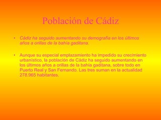 Población de Cádiz Cádiz ha seguido aumentando su demografía en los últimos años a orillas de la bahía gaditana. Aunque su especial emplazamiento ha impedido su crecimiento urbanístico, la población de Cádiz ha seguido aumentando en los últimos años a orillas de la bahía gaditana, sobre todo en Puerto Real y San Fernando. Las tres suman en la actualidad 278.965 habitantes. 