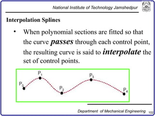 102
Interpolation Splines
• When polynomial sections are fitted so that
the curve passes through each control point,
the resulting curve is said to interpolate the
set of control points.
National Institute of Technology Jamshedpur
Department of Mechanical Engineering
 