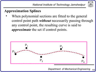 103
Approximation Splines
• When polynomial sections are fitted to the general
control point path without necessarily passing through
any control point, the resulting curve is said to
approximate the set if control points.
National Institute of Technology Jamshedpur
Department of Mechanical Engineering
 