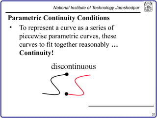 21
Parametric Continuity Conditions
• To represent a curve as a series of
piecewise parametric curves, these
curves to fit together reasonably …
Continuity!
National Institute of Technology Jamshedpur
 