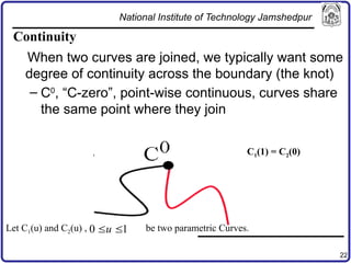 22
Continuity
When two curves are joined, we typically want some
degree of continuity across the boundary (the knot)
– C0
, “C-zero”, point-wise continuous, curves share
the same point where they join
Let C1(u) and C2(u) , be two parametric Curves.
0 1
u
 
C1(1) = C2(0)
National Institute of Technology Jamshedpur
 