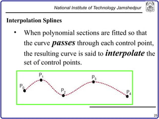 25
Interpolation Splines
• When polynomial sections are fitted so that
the curve passes through each control point,
the resulting curve is said to interpolate the
set of control points.
National Institute of Technology Jamshedpur
 