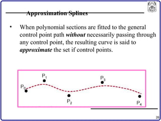 26
Approximation Splines
• When polynomial sections are fitted to the general
control point path without necessarily passing through
any control point, the resulting curve is said to
approximate the set if control points.
 