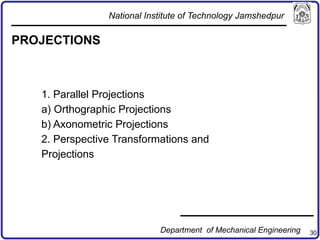 30
PROJECTIONS
1. Parallel Projections
a) Orthographic Projections
b) Axonometric Projections
2. Perspective Transformations and
Projections
National Institute of Technology Jamshedpur
Department of Mechanical Engineering
 