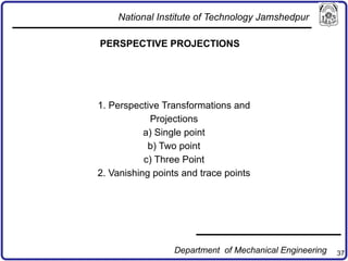 37
PERSPECTIVE PROJECTIONS
1. Perspective Transformations and
Projections
a) Single point
b) Two point
c) Three Point
2. Vanishing points and trace points
National Institute of Technology Jamshedpur
Department of Mechanical Engineering
 