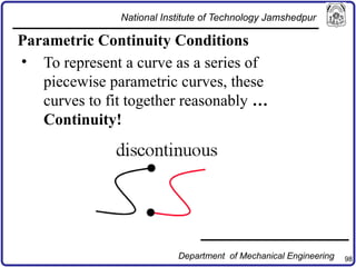 98
Parametric Continuity Conditions
• To represent a curve as a series of
piecewise parametric curves, these
curves to fit together reasonably …
Continuity!
National Institute of Technology Jamshedpur
Department of Mechanical Engineering
 