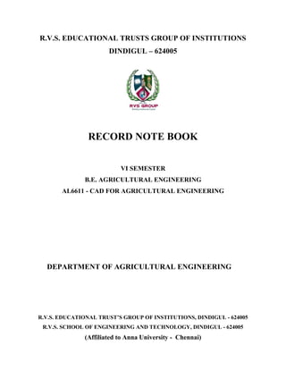 R.V.S. EDUCATIONAL TRUSTS GROUP OF INSTITUTIONS
DINDIGUL – 624005
RECORD NOTE BOOK
R.V.S. EDUCATIONAL TRUST’S GROUP OF INSTITUTIONS, DINDIGUL - 624005
R.V.S. SCHOOL OF ENGINEERING AND TECHNOLOGY, DINDIGUL - 624005
(Affiliated to Anna University - Chennai)
VI SEMESTER
B.E. AGRICULTURAL ENGINEERING
AL6611 - CAD FOR AGRICULTURAL ENGINEERING
DEPARTMENT OF AGRICULTURAL ENGINEERING
 