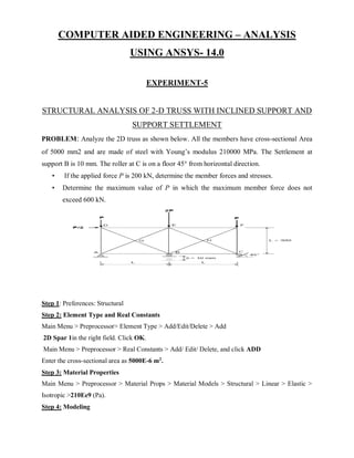 COMPUTER AIDED ENGINEERING – ANALYSIS
USING ANSYS- 14.0
EXPERIMENT-5
STRUCTURAL ANALYSIS OF 2-D TRUSS WITH INCLINED SUPPORT AND
SUPPORT SETTLEMENT
PROBLEM: Analyze the 2D truss as shown below. All the members have cross-sectional Area
of 5000 mm2 and are made of steel with Young’s modulus 210000 MPa. The Settlement at
support B is 10 mm. The roller at C is on a floor 45° from horizontal direction.
• If the applied force P is 200 kN, determine the member forces and stresses.
• Determine the maximum value of P in which the maximum member force does not
exceed 600 kN.
Step 1: Preferences: Structural
Step 2: Element Type and Real Constants
Main Menu > Preprocessor> Element Type > Add/Edit/Delete > Add
2D Spar 1in the right field. Click OK.
Main Menu > Preprocessor > Real Constants > Add/ Edit/ Delete, and click ADD
Enter the cross-sectional area as 5000E-6 m2
.
Step 3: Material Properties
Main Menu > Preprocessor > Material Props > Material Models > Structural > Linear > Elastic >
Isotropic >210Ee9 (Pa).
Step 4: Modeling
 