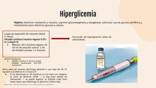 Hiperglicemia
Objetivo: disminuir resistencia a insulina, suprimir gluconeogénesis y cetogénesis, estimular uso de glucosa périférico y
metabolismo para disminuir glucosa y cetosis.
Luego de expansión de volumen (bolo)
(1 hora):
Infusión continua insulina regular 0.05-
0.1 U/kg/h IV
● Mezclar 50 U insulina regular en
50 ml de solución salina: 1 ml
de infusión provee 1 U insulina.
¿Bolos? Innecesarios.
● Infusión continua IV alcanza niveles
estables rápidamente (100-200
microU/ml).
Corrección de hiperglicemia antes de
cetoacidosis.
Dicha dosis de insulina disminuye glicemia a una tasa de 50-75
mg/dl/h o el BHB en 0.5 mmol/L/h
● Si no disminuye en 50 mg/dl en la 1ra hora con respecto
al valor de glicemia inicial → si hay buen estado de
hidratación → se puede duplicar la infusión cada hora
hasta lograr que disminuya la glicemia a dicha tasa.
Céspedes C, Bustos C. Manejo de la cetoacidosis diabética en niños y adolescentes. Endocrinol Nutr. 2008;55(7):289-96.
 