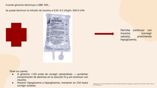 Cuando glicemia disminuya a 250-300…
Se puede disminuir la infusión de insulina a 0.05-0.1 U/kg/h. SSN 0.45%
Permite continuar con
insulina (corregir
cetosis), previniendo
hipoglicemia.
Tener en cuenta:
● Si glicemia <150 antes de corregir cetoacidosis → aumentar
concentración de dextrosa en la solución IV y así continuar con
insulina.
● Prevenir hipoglicemia e hiperglicemia: mantener en 250 hasta
corregir acidosis.
Wolfsdorf et al. A Consensus Statement from the ISPAD. Diabetic ketoacidosis and hyperglycemic hyperosmolar state. Pediatric Diabetes 2018, doi:
10.1111/pedi.12701.
 