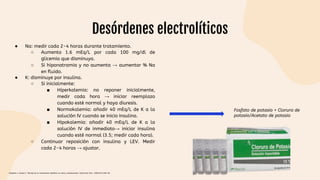 Desórdenes electrolíticos
● Na: medir cada 2-4 horas durante tratamiento.
○ Aumenta 1.6 mEq/L por cada 100 mg/dl de
glicemia que disminuya.
○ Si hiponatramia y no aumenta → aumentar % Na
en fluido.
● K: disminuye por insulina.
○ Si inicialmente:
■ Hiperkalemia: no reponer inicialmente,
medir cada hora → iniciar reemplazo
cuando esté normal y haya diuresis.
■ Normokalemia: añadir 40 mEq/L de K a la
solución IV cuando se inicio insulina.
■ Hipokalemia: añadir 40 mEq/L de K a la
solución IV de inmediato→ iniciar insulina
cuando esté normal (3.5; medir cada hora).
○ Continuar reposición con insulina y LEV. Medir
cada 2-4 horas → ajustar.
Fosfato de potasio + Cloruro de
potasio/Acetato de potasio
Céspedes C, Bustos C. Manejo de la cetoacidosis diabética en niños y adolescentes. Endocrinol Nutr. 2008;55(7):289-96.
 