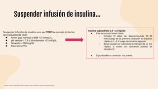 Suspender infusión de insulina…
Suspender infusión de insulina una vez TODO se cumpla (criterios
de resolución de CAD):
● Anion gap normal o BHB </1 mmol/L.
● pH venoso >7.3 o bicarbonato >15 mEq/L.
● Glicemia <200 mg/dl
● Tolerancia VO.
Insulina subcutánea: 0.5-1 U/kg/día
● Si se va a usar basal-bolo:
○ Infusión IV debe ser descontinuada 15-30
mins luego de la primera inyección de insulina
rápida o 1-2 h luego de insulina regular.
○ Basal puede ser colocada al tiempo de la 1ra
rápida, o antes con descenso parcial de
infusión IV.
● Si px diabético conocido: tto previo.
Céspedes C, Bustos C. Manejo de la cetoacidosis diabética en niños y adolescentes. Endocrinol Nutr. 2008;55(7):289-96.
 