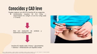 Conocidos y CAD leve
Pueden mejorar con LEV IV e insulina SC en urgencias.
● Inicialmente: Insulina SC 0.3 U/kg →
lispro/aspart 0.1 U/kg/h o 0.15-0.2 U/kg cada
2-3 horas.
Alta con resolución de acidosis y
tolerancia a líquidos orales
Insulina SC rápida cada 3 horas + glucometrías
+ cetonas + rehidratación con líquidos orales
Gasler N. Diabetic ketoacidosis in children: Treatment and complications. Uptodate. [Internet]. [Consultado 21 Junio 2022]. Disponible en: https://www-uptodate-
com.ezproxy.javeriana.edu.co/contents/diabetic-ketoacidosis-in-children-treatment-and-complications?source=history_widget
 