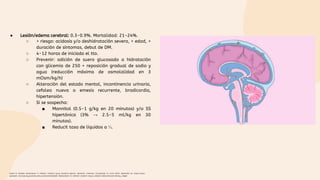 ● Lesión/edema cerebral: 0.3-0.9%. Mortalidad: 21-24%.
○ > riesgo: acidosis y/o deshidratación severa, < edad, >
duración de síntomas, debut de DM.
○ 4-12 horas de iniciado el tto.
○ Prevenir: adición de suero glucosado a hidratación
con glicemia de 250 + reposición gradual de sodio y
agua (reducción máxima de osmolalidad en 3
mOsm/kg/h)
○ Alteración del estado mental, incontinencia urinaria,
cefalea nueva o emesis recurrente, bradicardia,
hipertensión.
○ Si se sospecha:
■ Mannitol (0.5-1 g/kg en 20 minutos) y/o SS
hipertónica (3% → 2.5-5 ml/kg en 30
minutos).
■ Reducit tasa de líquidos a ⅓.
Gasler N. Diabetic ketoacidosis in children: Cerebral injury (cerebral edema). Uptodate. [Internet]. [Consultado 21 Junio 2022]. Disponible en: https://www-
uptodate-com.ezproxy.javeriana.edu.co/contents/diabetic-ketoacidosis-in-children-cerebral-injury-cerebral-edema?source=history_widget
 