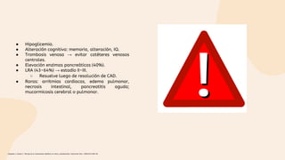 ● Hipoglicemia.
● Alteración cognitiva: memoria, alteración, IQ.
● Trombosis venosa → evitar catéteres venosos
centrales.
● Elevación enzimas pancreáticas (40%).
● LRA (43-64%) → estadío II-III.
○ Resuelve luego de resolución de CAD.
● Raras: arritmias cardiacas, edema pulmonar,
necrosis intestinal, pancreatitis aguda;
mucormicosis cerebral o pulmonar.
Céspedes C, Bustos C. Manejo de la cetoacidosis diabética en niños y adolescentes. Endocrinol Nutr. 2008;55(7):289-96.
 