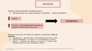 Estado de descompensación metabólica grave:
● Sobreproducción de cuerpos cetónicos y cetoácidos → acidosis metabólica.
Insulina
Gasler N. Diabetic ketoacidosis in children: Clinical features and diagnosis. Uptodate. [Internet]. [Consultado 21 Junio 2022]. Disponible en: https://www-uptodate-com.ezproxy.javeriana.edu.co/contents/diabetic-ketoacidosis-in-children-clinical-features-and-
diagnosis?source=history_widget.
Hormonas contrarreguladoras/moduladoras:
glucagón, catecolaminas, cortisol, GH.
Hiperglicemia
Sociedad internacional de diabetes en pediatría y adolescentes: todas las
siguientes:
● Hiperglicemia → glicemia sérica >200 mg/dl (generalmente: >250).
● Acidosis metabólica → ph venoso <7.3 o bicarbonato <15 mEq/L.
● Cetosis → presencia de cetonas en sangre (>3 mmol/L beta-
hidroxibutirato) o en orina (moderada o severa).
DEFINICIÓN
 