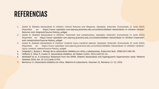 REFERENCIAS
1. Gasler N. Diabetic ketoacidosis in children: Clinical features and diagnosis. Uptodate. [Internet]. [Consultado 21 Junio 2022].
Disponible en: https://www-uptodate-com.ezproxy.javeriana.edu.co/contents/diabetic-ketoacidosis-in-children-clinical-
features-and-diagnosis?source=history_widget.
2. Gasler N. Diabetic ketoacidosis in children: Treatment and complications. Uptodate. [Internet]. [Consultado 21 Junio 2022].
Disponible en: https://www-uptodate-com.ezproxy.javeriana.edu.co/contents/diabetic-ketoacidosis-in-children-treatment-
and-complications?source=history_widget
3. Gasler N. Diabetic ketoacidosis in children: Cerebral injury (cerebral edema). Uptodate. [Internet]. [Consultado 21 Junio 2022].
Disponible en: https://www-uptodate-com.ezproxy.javeriana.edu.co/contents/diabetic-ketoacidosis-in-children-cerebral-
injury-cerebral-edema?source=history_widget
4. Céspedes C, Bustos C. Manejo de la cetoacidosis diabética en niños y adolescentes. Endocrinol Nutr. 2008;55(7):289-96.
5. Hofheinz S, Villar P, Cuesta A. Cetoacidosis diabética. An Pediatr Contin. 2014;12(2):55-61.
6. Wolfsdorf et al. A Consensus Statement from the ISPAD. Diabetic ketoacidosis and hyperglycemic hyperosmolar state. Pediatric
Diabetes 2018, doi: 10.1111/pedi.12701.
7. Bentancur S. Cetoacidosis diabética en niños. Medicina & Laboratorio. Volumen 22, Números 11-12, 2016.
 