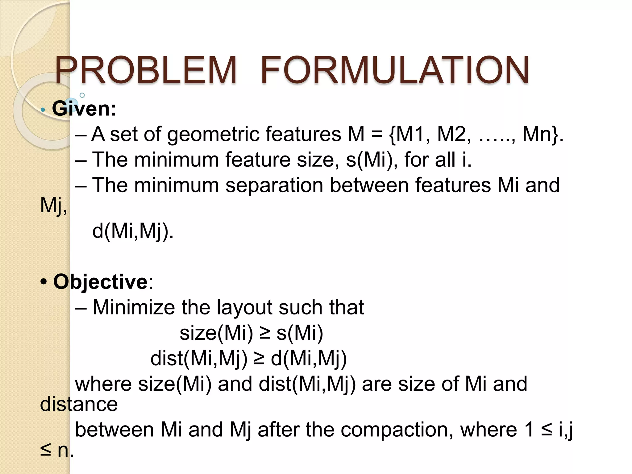 PROBLEM FORMULATION
• Given:
– A set of geometric features M = {M1, M2, ….., Mn}.
– The minimum feature size, s(Mi), for all i.
– The minimum separation between features Mi and
Mj,
d(Mi,Mj).
• Objective:
– Minimize the layout such that
size(Mi) ≥ s(Mi)
dist(Mi,Mj) ≥ d(Mi,Mj)
where size(Mi) and dist(Mi,Mj) are size of Mi and
distance
between Mi and Mj after the compaction, where 1 ≤ i,j
≤ n.
 