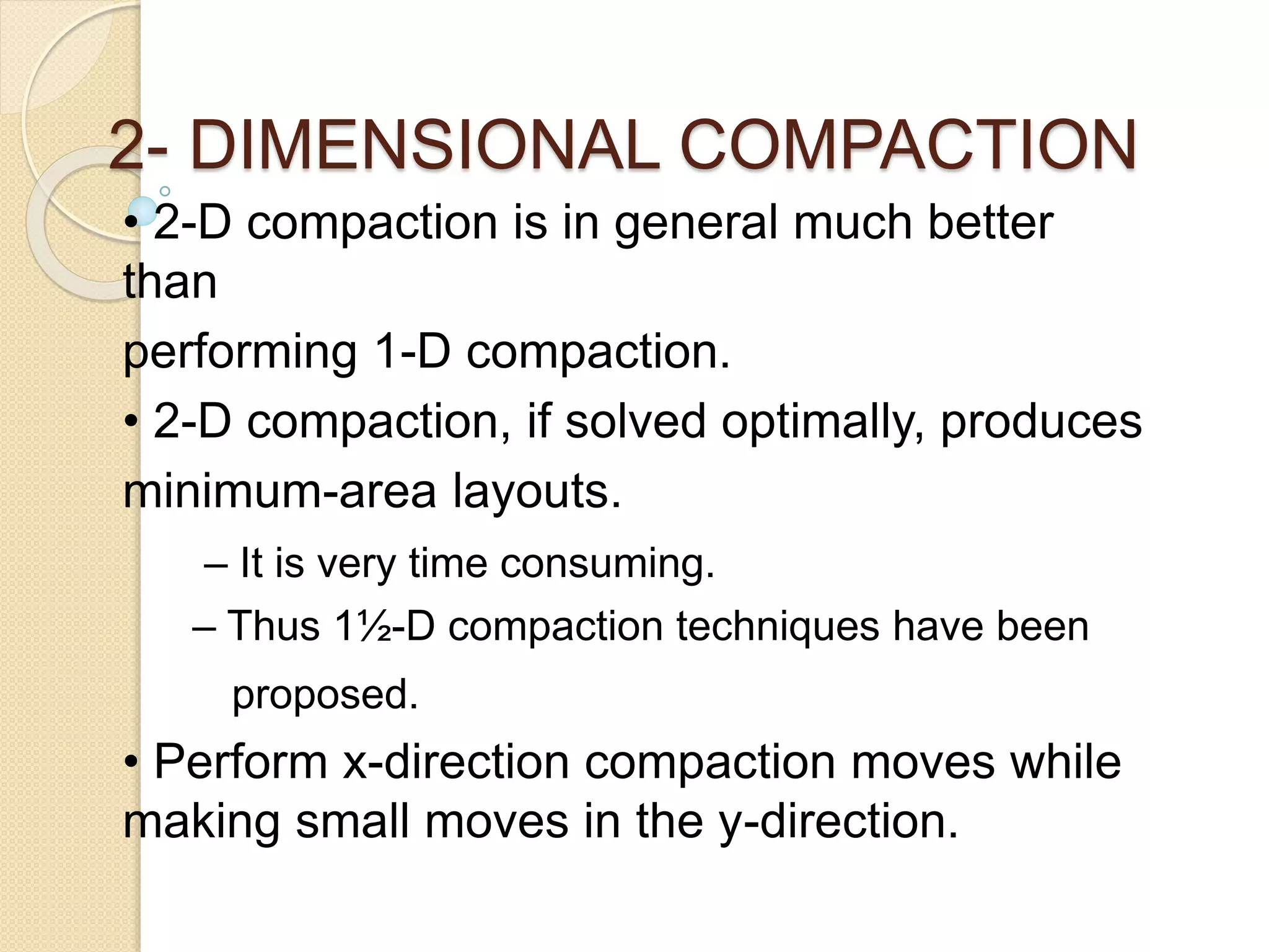 2- DIMENSIONAL COMPACTION
• 2-D compaction is in general much better
than
performing 1-D compaction.
• 2-D compaction, if solved optimally, produces
minimum-area layouts.
– It is very time consuming.
– Thus 1½-D compaction techniques have been
proposed.
• Perform x-direction compaction moves while
making small moves in the y-direction.
 