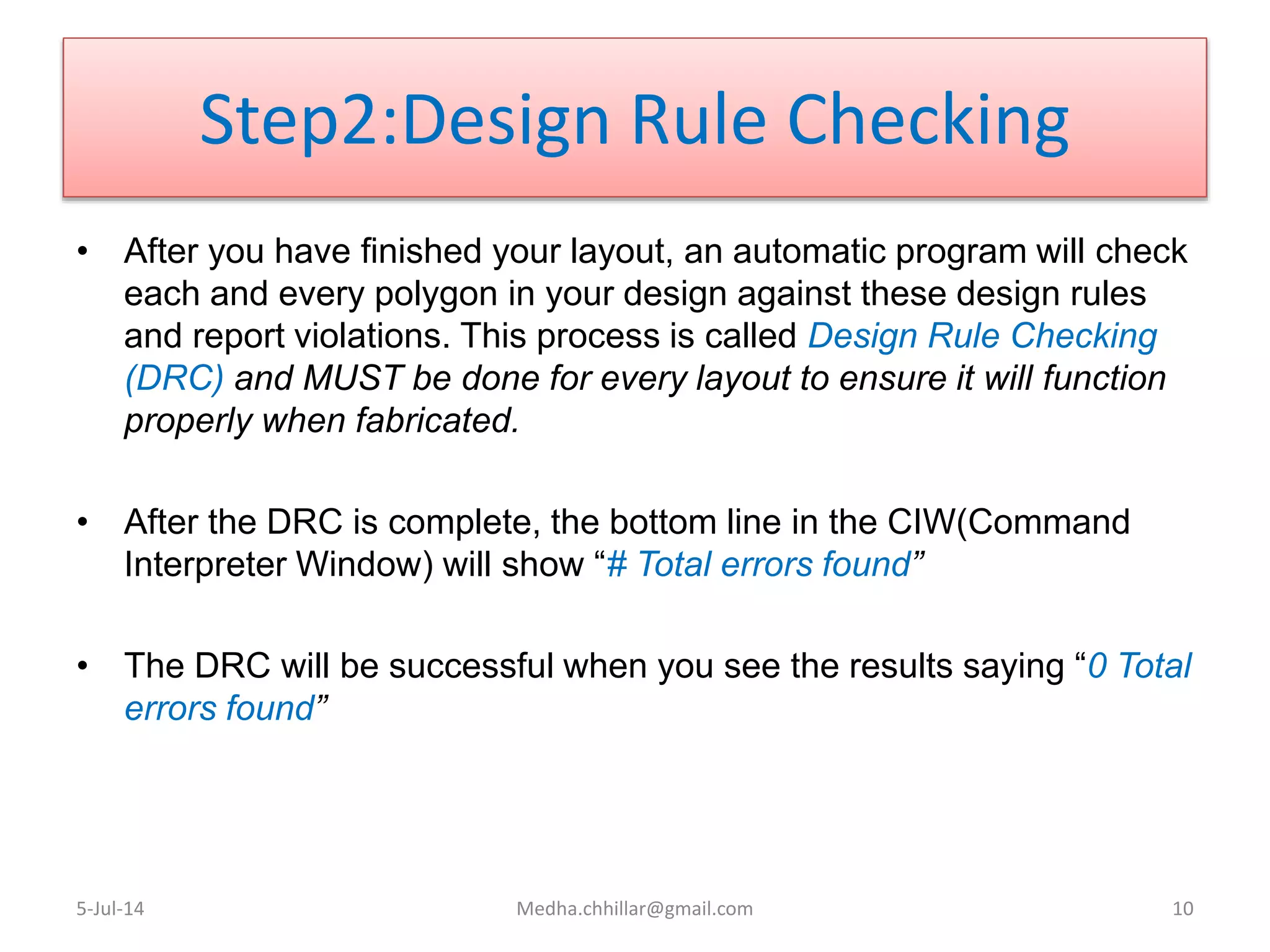 Step2:Design Rule Checking
• After you have finished your layout, an automatic program will check
each and every polygon in your design against these design rules
and report violations. This process is called Design Rule Checking
(DRC) and MUST be done for every layout to ensure it will function
properly when fabricated.
• After the DRC is complete, the bottom line in the CIW(Command
Interpreter Window) will show “# Total errors found”
• The DRC will be successful when you see the results saying “0 Total
errors found”
5-Jul-14 Medha.chhillar@gmail.com 10
 